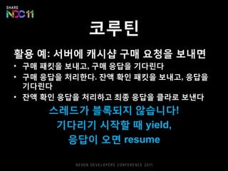 코루틴
활용 예: 서버에 캐시샵 구매 요청을 보내면
• 구매 패킷을 보내고, 구매 응답을 기다린다
• 구매 응답을 처리한다. 잔액 확인 패킷을 보내고, 응답을
기다린다
• 잔액 확인 응답을 처리하고 최종 응답을 클라로 보낸다
스레드가 블록되지 않습니다!
기다리기 시작할 때 yield,
응답이 오면 resume
 