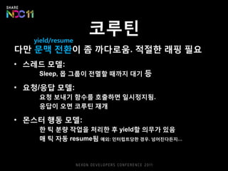 코루틴
다만 문맥 전환이 좀 까다로움. 적절한 래핑 필요
• 스레드 모델:
Sleep, 몹 그룹이 전멸할 때까지 대기 등
• 요청/응답 모델:
요청 보내기 함수를 호출하면 일시정지됨.
응답이 오면 코루틴 재개
• 몬스터 행동 모델:
한 틱 분량 작업을 처리한 후 yield할 의무가 있음
매 틱 자동 resume됨 예외: 인터럽트당한 경우. 넘어진다든지…
yield/resume
 