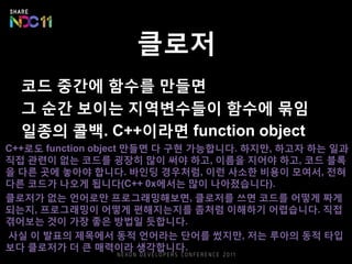 클로저
코드 중간에 함수를 만들면
그 순간 보이는 지역변수들이 함수에 묶임
일종의 콜백. C++이라면 function object
C++로도 function object 만들면 다 구현 가능합니다. 하지만, 하고자 하는 일과
직접 관련이 없는 코드를 굉장히 많이 써야 하고, 이름을 지어야 하고, 코드 블록
을 다른 곳에 놓아야 합니다. 바인딩 경우처럼, 이런 사소한 비용이 모여서, 전혀
다른 코드가 나오게 됩니다(C++ 0x에서는 많이 나아졌습니다).
클로저가 없는 언어로만 프로그래밍해보면, 클로저를 쓰면 코드를 어떻게 짜게
되는지, 프로그래밍이 어떻게 편해지는지를 좀처럼 이해하기 어렵습니다. 직접
겪어보는 것이 가장 좋은 방법일 듯합니다.
사실 이 발표의 제목에서 동적 언어라는 단어를 썼지만, 저는 루아의 동적 타입
보다 클로저가 더 큰 매력이라 생각합니다.
 