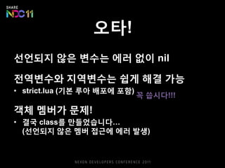 오타!
선언되지 않은 변수는 에러 없이 nil
전역변수와 지역변수는 쉽게 해결 가능
• strict.lua (기본 루아 배포에 포함)
객체 멤버가 문제!
• 결국 class를 만들었습니다…
(선언되지 않은 멤버 접근에 에러 발생)
꼭 씁시다!!!
 