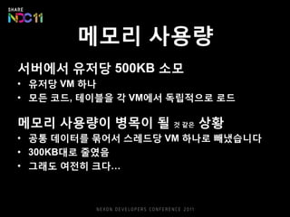 메모리 사용량
서버에서 유저당 500KB 소모
• 유저당 VM 하나
• 모든 코드, 테이블을 각 VM에서 독립적으로 로드
메모리 사용량이 병목이 될 것 같은 상황
• 공통 데이터를 묶어서 스레드당 VM 하나로 빼냈습니다
• 300KB대로 줄였음
• 그래도 여전히 크다…
 