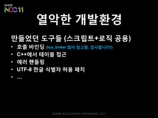 열악한 개발환경
만들었던 도구들 (스크립트+로직 공용)
• 호출 바인딩 (lua_tinker 많이 참고함. 감사합니다!)
• C++에서 테이블 접근
• 에러 핸들링
• UTF-8 한글 식별자 허용 패치
• …
 