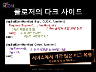 클로저의 다크 사이드
dlg:SetEventHandler( ‘Buy’, ‘CLICK’, function()
Request( ‘BuyItem’, …, function( ret )
(dlg의 내용을 갱신)
end );
end );
dlg:SetEventHandler( ‘Close’, function()
dlg:Remove();
dlg = nil;
end );
1. Buy 눌러서 요청 보내 놓고
2. 닫기 버튼을 눌러버린 다음
3. 응답이 온다면
dlg가 nil이에요 T_T
 