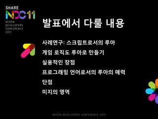 발표에서 다룰 내용
사례연구: 스크립트로서의 루아
게임 로직도 루아로 만들기
실용적인 장점
프로그래밍 언어로서의 루아의 매력
단점
미지의 영역
 