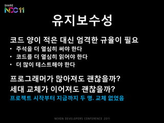 유지보수성
코드 양이 적은 대신 엄격한 규율이 필요
• 주석을 더 열심히 써야 한다
• 코드를 더 열심히 읽어야 한다
• 더 많이 테스트해야 한다
프로그래머가 많아져도 괜찮을까?
세대 교체가 이어져도 괜찮을까?
프로젝트 시작부터 지금까지 두 명. 교체 없었음
 