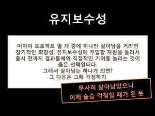 어차피 프로젝트 열 개 중에 하나만 살아남을 거라면
장기적인 확장성, 유지보수성에 투입할 자원을 돌려서
출시 전까지 결과물에의 직접적인 기여를 늘리는 것이
옳은 선택일터다.
그래서 살아남는 하나가 되면?
그 다음은 그때 걱정하기
트위터, 2010년 9월
유지보수성
 