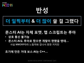 반성
더 일찍부터 & 더 많이 쓸 걸 그랬다
몬스터 AI는 자체 포맷, 맵 스크립트는 루아
• 상호 통신 불가능
• 몬스터 AI도 루아로 짰으면 개발이 편했을 텐데…
사실 MMORPG라 느릴까봐 겁나서 못한 거지만
초기에 만든 거대 보스 AI는 C++…
 