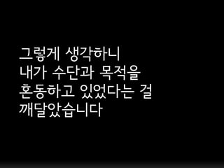 그렇게 생각하니
내가 수단과 목적을
혼동하고 있었다는 걸
깨달았습니다
 