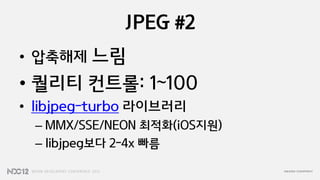 JPEG #2
• 압축해제 느림
• 퀄리티 컨트롤: 1~100
• libjpeg-turbo 라이브러리
  – MMX/SSE/NEON 최적화(iOS지원)
  – libjpeg보다 2-4x 빠름
 