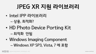 JPEG XR 지원 라이브러리
• Intel IPP 라이브러리
  – 상용, 최적화?
• HD Photo Device Porting Kit
  – 최적화 안됨
• Windows Imaging Component
  – Windows XP SP3, Vista, 7 에 포함
 
