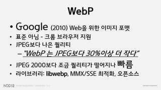 WebP
• Google (2010) Web을 위한 이미지 포맷
• 표준 아님 – 크롬 브라우저 지원
• JPEG보다 나은 퀄리티
  – “WebP 는 JPEG보다 30%이상 더 작다”
• JPEG 2000보다 조금 퀄리티가 떨어지나 빠름
• 라이브러리: libwebp, MMX/SSE 최적화, 오픈소스
 