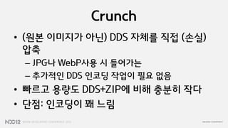 Crunch
• (원본 이미지가 아닌) DDS 자체를 직접 (손실)
  압축
 – JPG나 WebP사용 시 들어가는
 – 추가적인 DDS 인코딩 작업이 필요 없음
• 빠르고 용량도 DDS+ZIP에 비해 충분히 작다
• 단점: 인코딩이 꽤 느림
 