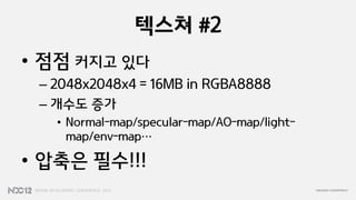 텍스쳐 #2
• 점점 커지고 있다
 – 2048x2048x4 = 16MB in RGBA8888
 – 개수도 증가
   • Normal-map/specular-map/AO-map/light-
     map/env-map…

• 압축은 필수!!!
 