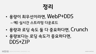 정리
• 용량이 최우선이라면, WebP+DDS
 – 예) 실시갂 스트리밍 다운로드
• 용량과 로딩 속도 둘 다 중요하다면, Crunch
• 용량보다는 로딩 속도가 중요하다면,
 DDS+ZIP
 