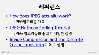 레퍼런스
• How does JPEG actually work?
  – JPEG알고리즘 개요
• JPEG Huffman Coding Tutorial
  – JPEG 알고리즘의 쉽고 디테일한 설명
• Image Compression and the Discrete
  Cosine Transform : DCT 설명
 
