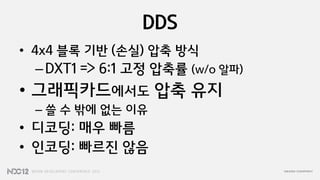 DDS
• 4x4 블록 기반 (손실) 압축 방식
 – DXT1 => 6:1 고정 압축률 (w/o 알파)
• 그래픽카드에서도 압축 유지
 – 쓸 수 밖에 없는 이유
• 디코딩: 매우 빠름
• 인코딩: 빠르짂 않음
 