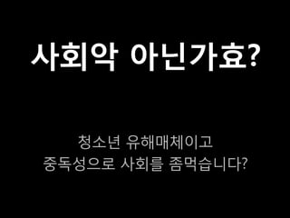 사회악 아닌가효?

  청소년 유해매체이고
중독성으로 사회를 좀먹습니다?
 