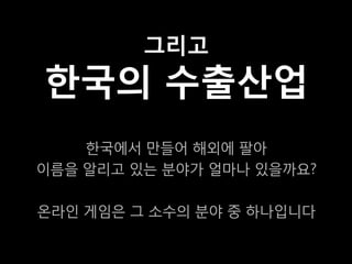 그리고
한국의 수출산업
    한국에서 만들어 해외에 팔아
이름을 알리고 있는 분야가 얼마나 있을까요?

온라인 게임은 그 소수의 분야 중 하나입니다
 