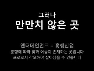 그러나
 만만치 않은 곳
   엔터테인먼트 = 흥행산업
흥행에 따라 빛과 어둠이 존재하는 곳입니다
 프로로서 각오해야 살아남을 수 있습니다
 