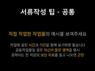 서류작성 팁 - 공통


직접 작업한 작업물의 예시를 보여주세요

작업에 걸린 시간과 기간을 함께 표기하면 좋습니다
  공동작업물일 경우 자신이 맡은 영역을 명시
경력자는 전 직장의 보안 자료를 들고 나오면 곤란
 