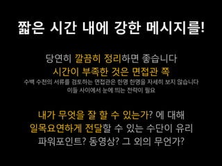 짧은 시간 내에 강한 메시지를!

    당연히 깔끔히 정리하면 좋습니다
     시간이 부족한 것은 면접관 쪽
수백 수천의 서류를 검토하는 면접관은 한명 한명을 자세히 보지 않습니다
         이들 사이에서 눈에 띄는 전략이 필요



  내가 무엇을 잘 할 수 있는가? 에 대해
 일목요연하게 전달할 수 있는 수단이 유리
  파워포인트? 동영상? 그 외의 무언가?
 