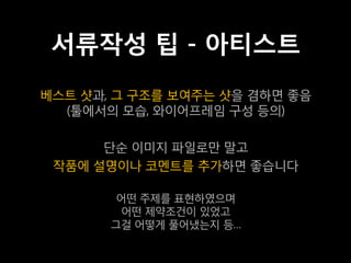 서류작성 팁 - 아티스트
베스트 샷과, 그 구조를 보여주는 샷을 겸하면 좋음
  (툴에서의 모습, 와이어프레임 구성 등의)

      단순 이미지 파일로만 말고
 작품에 설명이나 코멘트를 추가하면 좋습니다

        어떤 주제를 표현하였으며
        어떤 제약조건이 있었고
       그걸 어떻게 풀어냈는지 등…
 