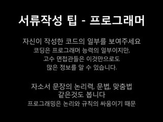 서류작성 팁 - 프로그래머
자신이 작성한 코드의 일부를 보여주세요
  코딩은 프로그래머 능력의 일부이지만,
    고수 면접관들은 이것만으로도
     많은 정보를 알 수 있습니다.


 자소서 문장의 논리력, 문법, 맞춤법
      같은것도 봅니다
 프로그래밍은 논리와 규칙의 싸움이기 때문
 