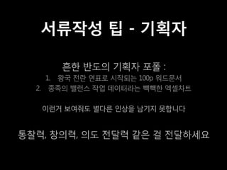 서류작성 팁 - 기획자

       흔한 반도의 기획자 포폴 :
     1. 왕국 전란 연표로 시작되는 100p 워드문서
  2. 종족의 밸런스 작업 데이터라는 빽빽한 엑셀차트

   이런거 보여줘도 별다른 인상을 남기지 못합니다


통찰력, 창의력, 의도 전달력 같은 걸 전달하세요
 