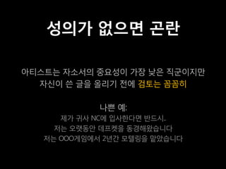 성의가 없으면 곤란

아티스트는 자소서의 중요성이 가장 낮은 직군이지만
  자신이 쓴 글을 올리기 전에 검토는 꼼꼼히

             나쁜 예:
      제가 귀사 NC에 입사한다면 반드시..
     저는 오랫동안 데프켓을 동경해왔습니다
   저는 OOO게임에서 2년간 모텔링을 맡았습니다
 