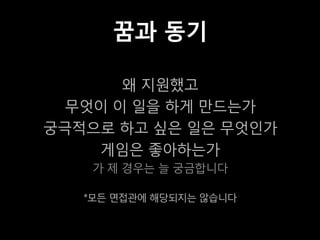 꿈과 동기

       왜 지원했고
  무엇이 이 일을 하게 만드는가
궁극적으로 하고 싶은 일은 무엇인가
    게임은 좋아하는가
    가 제 경우는 늘 궁금합니다

   *모든 면접관에 해당되지는 않습니다
 