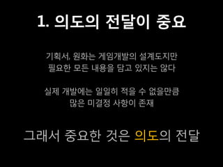 1. 의도의 전달이 중요

  기획서, 원화는 게임개발의 설계도지만
  필요한 모든 내용을 담고 있지는 않다

 실제 개발에는 일일히 적을 수 없을만큼
     많은 미결정 사항이 존재



그래서 중요한 것은 의도의 전달
 