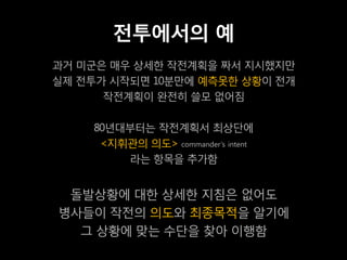 전투에서의 예
과거 미군은 매우 상세한 작전계획을 짜서 지시했지만
실제 전투가 시작되면 10분만에 예측못한 상황이 전개
      작전계획이 완전히 쓸모 없어짐

    80년대부터는 작전계획서 최상단에
     <지휘관의 의도> commander’s intent
        라는 항목을 추가함


 돌발상황에 대한 상세한 지침은 없어도
병사들이 작전의 의도와 최종목적을 알기에
  그 상황에 맞는 수단을 찾아 이행함
 