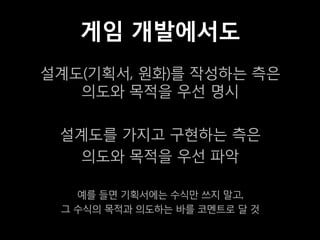 게임 개발에서도
설계도(기획서, 원화)를 작성하는 측은
   의도와 목적을 우선 명시

 설계도를 가지고 구현하는 측은
   의도와 목적을 우선 파악

   예를 들면 기획서에는 수식만 쓰지 말고,
 그 수식의 목적과 의도하는 바를 코멘트로 달 것
 