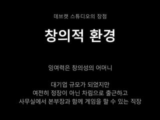 데브캣 스튜디오의 장점



     창의적 환경

      잉여력은 창의성의 어머니

      대기업 규모가 되었지만
  여전히 정장이 아닌 차림으로 출근하고
사무실에서 본부장과 함께 게임을 할 수 있는 직장
 