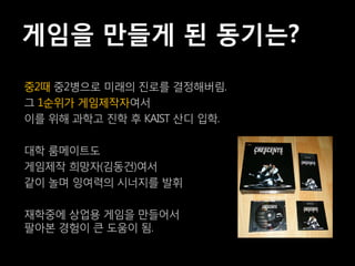 게임을 만들게 된 동기는?
중2때 중2병으로 미래의 진로를 결정해버림.
그 1순위가 게임제작자여서
이를 위해 과학고 진학 후 KAIST 산디 입학.

대학 룸메이트도
게임제작 희망자(김동건)여서
같이 놀며 잉여력의 시너지를 발휘

재학중에 상업용 게임을 만들어서
팔아본 경험이 큰 도움이 됨.
 