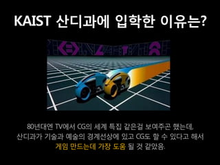 KAIST 산디과에 입학한 이유는?




  80년대엔 TV에서 CG의 세계 특집 같은걸 보여주곤 했는데,
산디과가 기술과 예술의 경계선상에 있고 CG도 할 수 있다고 해서
        게임 만드는데 가장 도움 될 것 같았음.
 