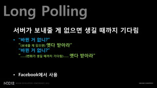 Long Polling
 서버가 보내줄 게 없으면 생길 때까지 기다림
 • “바뀐 거 없니?”
   “(보내줄 게 있으면) 옛다 받아라”
   “바뀐 거 없니?”
   “……(변화가 생길 때까지 기다림)…… 옛다 받아라”



 • Facebook에서 사용
 
