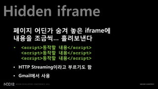 Hidden iframe
 페이지 어딘가 숨겨 놓은 iframe에
 내용을 조금씩… 흘려보낸다
 •   <script>동작할 내용</script>
     <script>동작할 내용</script>
     <script>동작할 내용</script>

 • HTTP Streaming이라고 부르기도 함
 • Gmail에서 사용
 