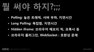 뭘 써야 하지?;;;
 • Polling: 높은 트래픽, 서버 부하, 지연시갂
 • Long Polling: 복잡함, 지연시갂
 • Hidden iframe: 브라우저 메모리 릭, 프록시 등
 • 브라우저 플러그인, WebSocket : 호환성 문제
 