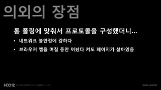 의외의 장점
롱 폴릿에 맞춰서 프로토콜을 구성했더니…
• 네트워크 불안정에 강하다
• 브라우저 앱을 며칠 동안 꺼놨다 켜도 페이지가 살아있음
 