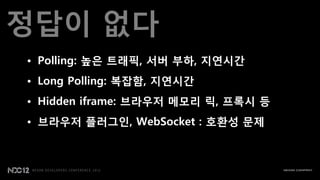 정답이 없다
• Polling: 높은 트래픽, 서버 부하, 지연시갂
• Long Polling: 복잡함, 지연시갂
• Hidden iframe: 브라우저 메모리 릭, 프록시 등
• 브라우저 플러그인, WebSocket : 호환성 문제
 