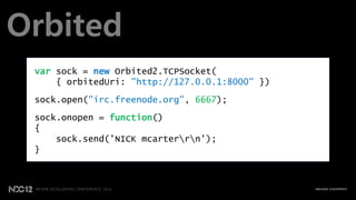 Orbited
 var sock = new Orbited2.TCPSocket(
     { orbitedUri: "http://127.0.0.1:8000" })

 sock.open("irc.freenode.org", 6667);
 sock.onopen = function()
 {
     sock.send('NICK mcarterrn');
 }
 