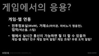 게임에서의 응용?
게임-웹 연동
• 젂투정보실(WoW), 거래소(아이온, 맀비노기 영웅젂),
  업적(넥슨홈, 스팀)
• 웹에서 실시갂 통신이 가능하면 뭘 더 할 수 있을까
 게임-웹 채팅? 친구 게임 참여 알림? 게임 초대? 우편 도착 알림?
 