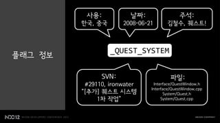 사용:           날짜:                 주석:
         한국, 중국       2008-06-21      김철수, 퀘스트!



                  _QUEST_SYSTEM
플래그 정보

               SVN:                     파일:
          #29110, ironwater     Interface/QuestWindow.h
                               Interface/QuestWindow.cpp
         “[추가] 퀘스트 시스템                System/Quest.h
              1차 작업”                System/Quest.cpp
 