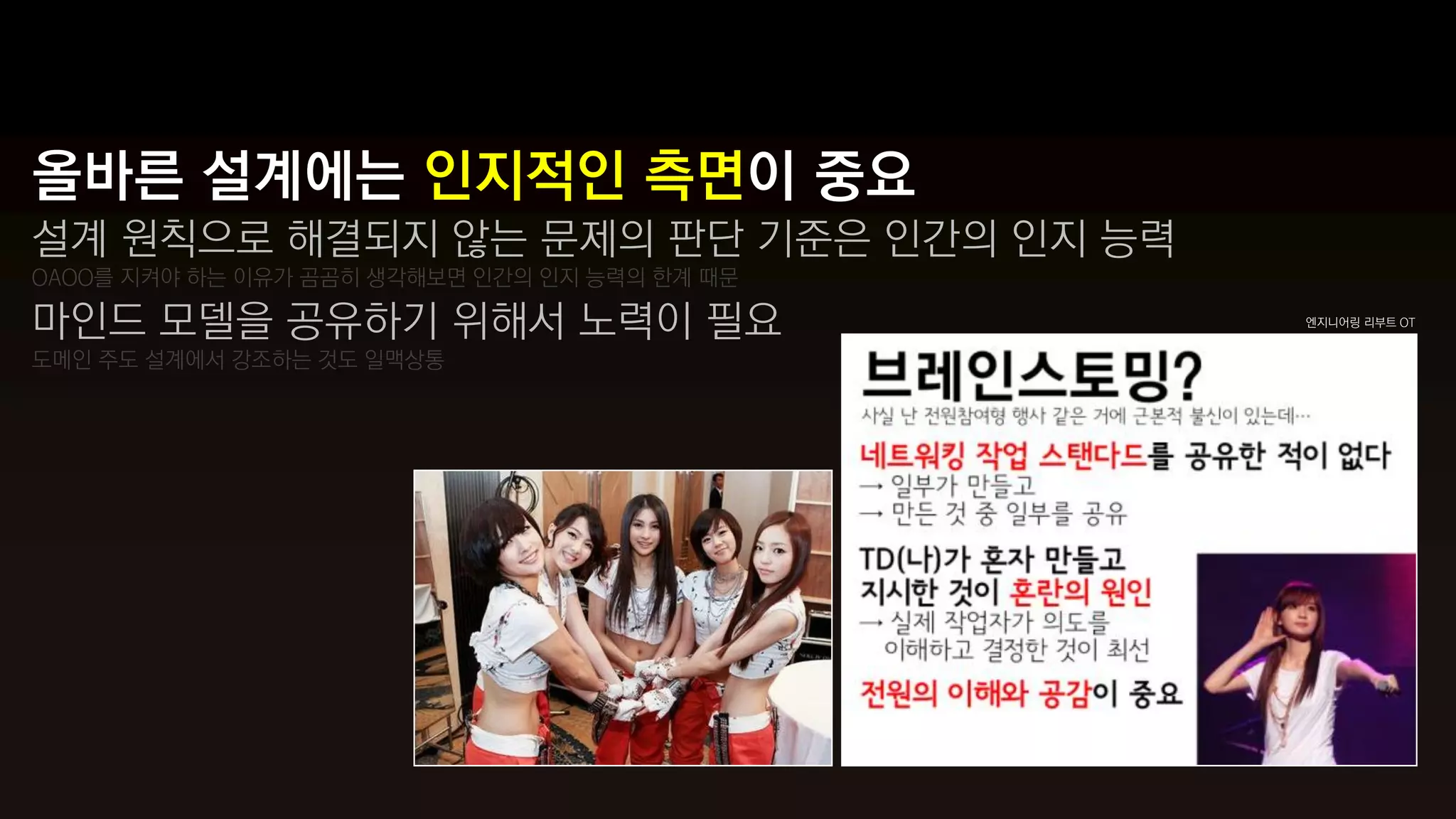 올바른 설계에는 인지적인 측면이 중요
설계 원칙으로 해결되지 않는 문제의 판단 기준은 인간의 인지 능력
OAOO를 지켜야 하는 이유가 곰곰히 생각해보면 인간의 인지 능력의 한계 때문

마인드 모델을 공유하기 위해서 노력이 필요                       엔지니어링 리부트 OT


도메인 주도 설계에서 강조하는 것도 일맥상통
 