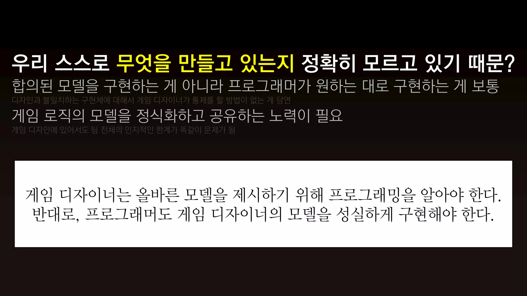 우리 스스로 무엇을 만들고 있는지 정확히 모르고 있기 때문?
합의된 모델을 구현하는 게 아니라 프로그래머가 원하는 대로 구현하는 게 보통
디자인과 불일치하는 구현체에 대해서 게임 디자이너가 통제를 할 방법이 없는 게 당연

게임 로직의 모델을 정식화하고 공유하는 노력이 필요
게임 디자인에 있어서도 팀 전체의 인지적인 한계가 똑같이 문제가 됨




  게임 디자이너는 올바른 모델을 제시하기 위해 프로그래밍을 알아야 한다.
  반대로, 프로그래머도 게임 디자이너의 모델을 성실하게 구현해야 한다.
 