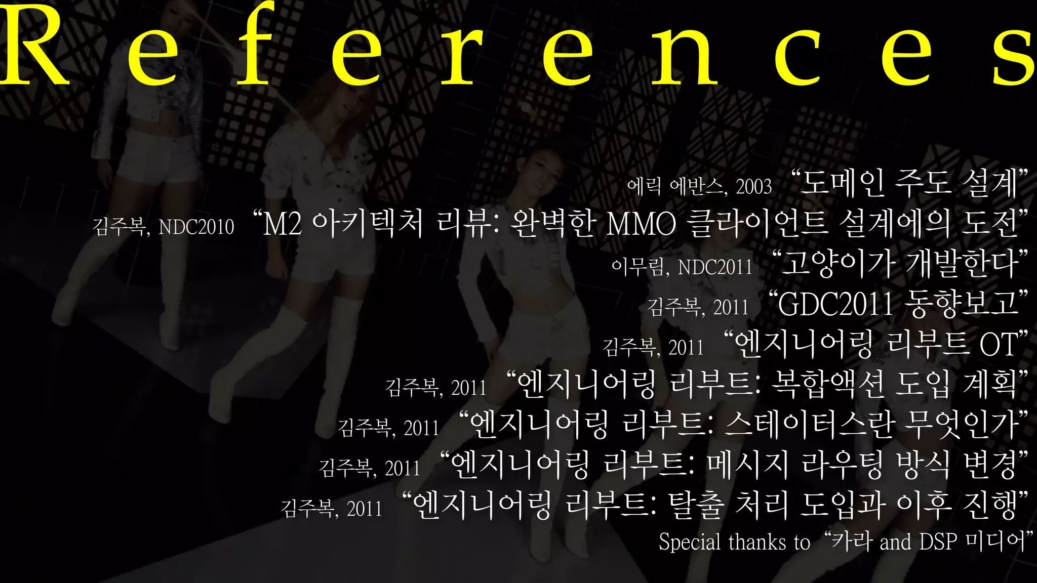 R e f e r e n c e s
                                   에릭 에반스, 2003“도메인      주도 설계”
 김주복, NDC2010“M2 아키텍처 리뷰: 완벽한 MMO 클라이언트 설계에의 도전”
                                      이무림, NDC2011“고양이가 개발한다”
                                        김주복, 2011“GDC2011 동향보고”
                                     김주복, 2011“엔지니어링 리부트 OT”
                        김주복, 2011“엔지니어링 리부트: 복합액션 도입 계획”
                  김주복, 2011“엔지니어링 리부트: 스테이터스란 무엇인가”
                 김주복, 2011“엔지니어링 리부트: 메시지 라우팅 방식 변경”

               김주복, 2011“엔지니어링 리부트: 탈출 처리 도입과 이후 진행”
                                     Special thanks to“카라 and DSP 미디어”
 