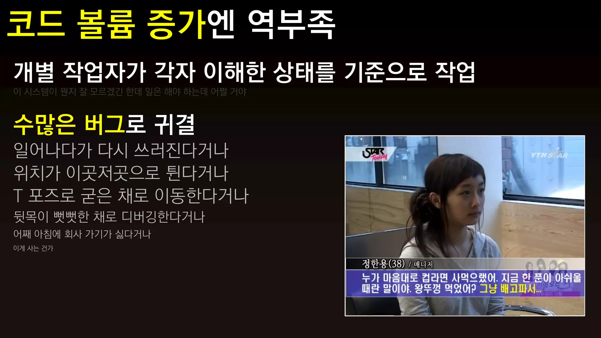 개별 작업자가 각자 이해한 상태를 기준으로 작업
이 시스템이 뭔지 잘 모르겠긴 한데 일은 해야 하는데 어쩔 거야



수많은 버그로 귀결
일어나다가 다시 쓰러진다거나
위치가 이곳저곳으로 튄다거나
T 포즈로 굳은 채로 이동한다거나
뒷목이 뻣뻣한 채로 디버깅한다거나
어째 아침에 회사 가기가 싫다거나
이게 사는 건가
 