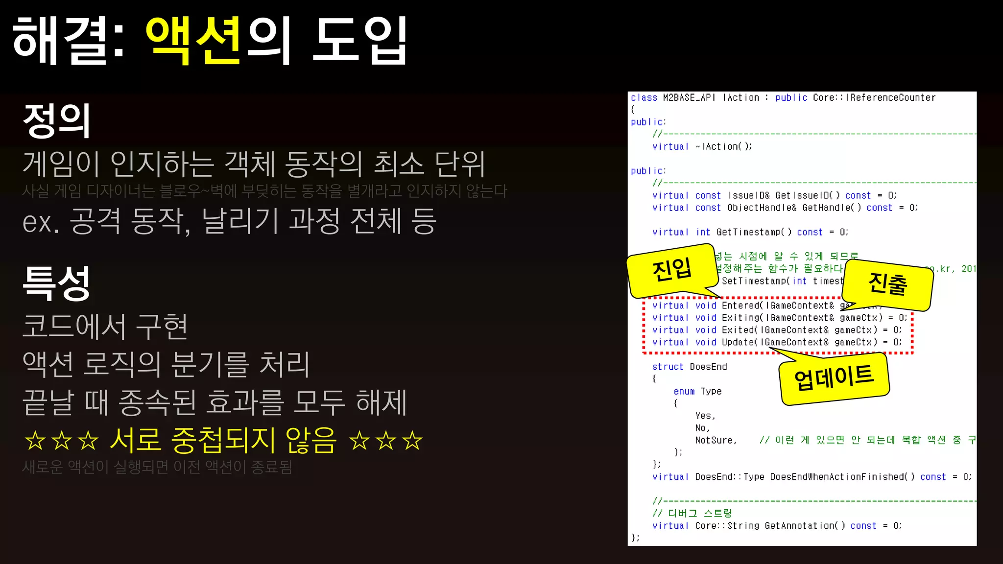 정의
게임이 인지하는 객체 동작의 최소 단위
사실 게임 디자이너는 블로우~벽에 부딪히는 동작을 별개라고 인지하지 않는다

ex. 공격 동작, 날리기 과정 전체 등

특성
코드에서 구현
액션 로직의 분기를 처리
끝날 때 종속된 효과를 모두 해제
☆☆☆ 서로 중첩되지 않음 ☆☆☆
새로운 액션이 실행되면 이전 액션이 종료됨
 