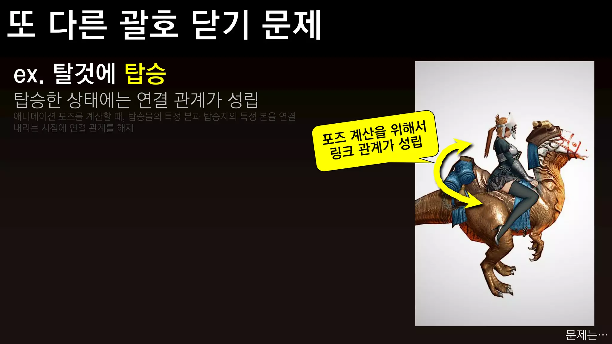 ex. 탈것에 탑승
탑승한 상태에는 연결 관계가 성립
애니메이션 포즈를 계산할 때, 탑승물의 특정 본과 탑승자의 특정 본을 연결
내리는 시점에 연결 관계를 해제




                                            문제는…
 